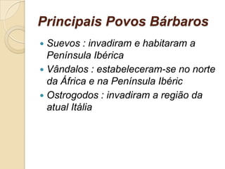Principais Povos Bárbaros
 Suevos : invadiram e habitaram a
Península Ibérica
 Vândalos : estabeleceram-se no norte
da África e na Península Ibéric
 Ostrogodos : invadiram a região da
atual Itália
 