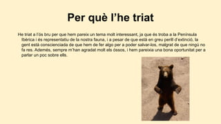 Per què l’he triat
He triat a l’ós bru per que hem pareix un tema molt interessant, ja que és troba a la Península
Ibèrica i és representatiu de la nostra fauna, i a pesar de que està en greu perill d’extinció, la
gent està conscienciada de que hem de fer algo per a poder salvar-los, malgrat de que ningú no
fa res. Ademés, sempre m’han agradat molt els óssos, i hem pareixia una bona oportunitat per a
parlar un poc sobre ells.

 