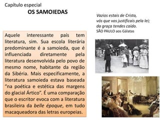Capítulo especial
OS SAMOIEDAS Vazios estais de Cristo,
vós que vos justificais pela lei;
da graça tendes caído.
SÃO PAULO aos Gálatas
Aquele interessante país tem
literatura, sim. Sua escola literária
predominante é a samoieda, que é
influenciada diretamente pela
literatura desenvolvida pelo povo de
mesmo nome, habitante da região
da Sibéria. Mais especificamente, a
literatura samoieda estava baseada
“na poética e estética das margens
do glacial Ártico”. É uma comparação
que o escritor evoca com a literatura
brasileira da belle époque, em tudo
macaqueadora das letras europeias.
 
