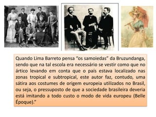 Quando Lima Barreto pensa “os samoiedas” da Bruzundanga,
sendo que na tal escola era necessário se vestir como que no
ártico levando em conta que o país estava localizado nas
zonas tropical e subtropical, este autor faz, contudo, uma
sátira aos costumes de origem europeia utilizados no Brasil,
ou seja, o pressuposto de que a sociedade brasileira deveria
está imitando a todo custo o modo de vida europeu (Belle
Époque).”
 