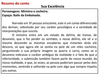 Personagens: Ministro e cocheiro.
Espaço: Baile da Embaixada.
Narrado em 3ª pessoa onisciente, este é um conto diferenciado
dos demais, sobretudo por seu caráter psicológico e a variedade de
interpretações que suscita.
O ministro entra em um estado de delírio, de transe, de
devaneio, que o faz perder os sentidos, e nesse delírio, ele vê a si
mesmo descendo as mesmas escadarias que instantes atrás ele
descera, só que agora ele se sentia na pele de um reles cocheiro,
perguntando a sua própria imagem se queria o carro, como se o
devaneio indicasse o caráter ambíguo da realidade e o fato de que a
inferioridade, a submissão também fazem parte do nosso mundo, da
nossa realidade, e que, às vezes, as pessoa poderiam passar pelos dois
momentos, sentindo e sofrendo na pele com algo que sempre impeliu
aos outros.
Resumo do conto
Sua Excelência
 