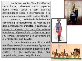 No breve conto ‘Sua Excelência’,
Lima Barreto descreve cenas repletas
duma crítica social e com diversas
possibilidades sobre a interpretação e o
questionamento a respeito da identidade.
No espaço do Baile da Embaixada e
contendo prioritariamente as nuanças de
dois personagens: ministro e cocheiro, o
conto é narrado em terceira pessoa
onisciente, diferenciado, sobretudo, por
seu caráter psicológico e a variedade de
interpretações que suscita.
Em sua temática a crítica social
manifesta-se explicitamente nas figuras do
ministro (repleto de poder, patentes e grã-
cruzes) e do cocheiro (em sua
simplicidade, quase insignificância).
 