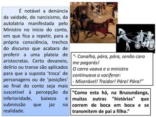 É notável a denúncia
da vaidade, do narcisismo, da
autolatria manifestada pelo
Ministro no início do conto,
em que fica a repetir, para a
própria consciência, trechos
do discurso que acabara de
proferir a uma plateia de
aristocratas. Certo devaneio,
delírio ou transe são aplicados
para que a suposta ‘troca’ de
personagens ou de ‘posições’
ao final do conto seja mais
suscetível à percepção da
inferioridade, baixeza e
submissão que jaz na
realidade.
“Como esta há, na Bruzundanga,
muitas outras "histórias" que
correm de boca em boca e se
transmitem de pai a filho.”
“- Canalha, pára, pára, senão caro
me pagarás!
O carro voava e o ministro
continuava a vociferar:
- Miserável! Traidor! Pára! Pára!”
 