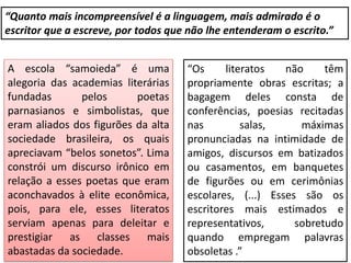 “Quanto mais incompreensível é a linguagem, mais admirado é o
escritor que a escreve, por todos que não lhe entenderam o escrito.”
A escola “samoieda” é uma
alegoria das academias literárias
fundadas pelos poetas
parnasianos e simbolistas, que
eram aliados dos figurões da alta
sociedade brasileira, os quais
apreciavam “belos sonetos”. Lima
constrói um discurso irônico em
relação a esses poetas que eram
aconchavados à elite econômica,
pois, para ele, esses literatos
serviam apenas para deleitar e
prestigiar as classes mais
abastadas da sociedade.
“Os literatos não têm
propriamente obras escritas; a
bagagem deles consta de
conferências, poesias recitadas
nas salas, máximas
pronunciadas na intimidade de
amigos, discursos em batizados
ou casamentos, em banquetes
de figurões ou em cerimônias
escolares, (...) Esses são os
escritores mais estimados e
representativos, sobretudo
quando empregam palavras
obsoletas .”
 