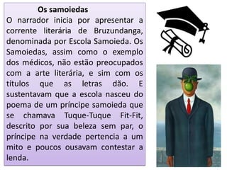 Os samoiedas
O narrador inicia por apresentar a
corrente literária de Bruzundanga,
denominada por Escola Samoieda. Os
Samoiedas, assim como o exemplo
dos médicos, não estão preocupados
com a arte literária, e sim com os
títulos que as letras dão. E
sustentavam que a escola nasceu do
poema de um príncipe samoieda que
se chamava Tuque-Tuque Fit-Fit,
descrito por sua beleza sem par, o
príncipe na verdade pertencia a um
mito e poucos ousavam contestar a
lenda.
 