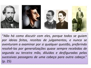 “Não há como discutir com eles, porque todos se guiam
por ideias feitas, receitas de julgamentos, e nunca se
aventuram a examinar por si qualquer questão, preferindo
resolvê-las por generalizações quase sempre recebidas de
segunda ou terceira mão, diluídas e desfiguradas pelas
sucessivas passagens de uma cabeça para outra cabeça.”
(p. 25)
 