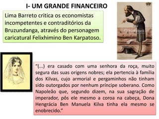 I- UM GRANDE FINANCEIRO
Lima Barreto critica os economistas
incompetentes e contraditórios da
Bruzundanga, através do personagem
caricatural Felixhimino Ben Karpatoso.
“(...) era casado com uma senhora da roça, muito
segura das suas origens nobres; ela pertencia à família
dos Kilvas, cujo armorial e pergaminhos não tinham
sido outorgados por nenhum príncipe soberano. Como
Napoleão que, segundo dizem, na sua sagração de
imperador, pôs ele mesmo a coroa na cabeça, Dona
Hengrácia Ben Manuela Kilva tinha ela mesmo se
enobrecido.”
 