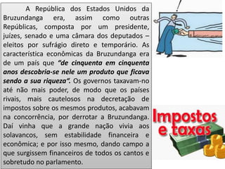 A República dos Estados Unidos da
Bruzundanga era, assim como outras
Repúblicas, composta por um presidente,
juízes, senado e uma câmara dos deputados –
eleitos por sufrágio direto e temporário. As
característica econômicas da Bruzundanga era
de um país que “de cinquenta em cinquenta
anos descobria-se nele um produto que ficava
sendo a sua riqueza“. Os governos taxavam-no
até não mais poder, de modo que os países
rivais, mais cautelosos na decretação de
impostos sobre os mesmos produtos, acabavam
na concorrência, por derrotar a Bruzundanga.
Daí vinha que a grande nação vivia aos
solavancos, sem estabilidade financeira e
econômica; e por isso mesmo, dando campo a
que surgissem financeiros de todos os cantos e
sobretudo no parlamento.
 