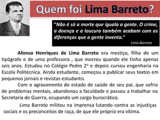 Afonso Henriques de Lima Barreto era mestiço, filho de um
tipógrafo e de uma professora , que morreu quando ele tinha apenas
seis anos. Estudou no Colégio Pedro 2o e depois cursou engenharia na
Escola Politécnica. Ainda estudante, começou a publicar seus textos em
pequenos jornais e revistas estudantis.
Com o agravamento do estado de saúde de seu pai, que sofria
de problemas mentais, abandonou a faculdade e passou a trabalhar na
Secretaria de Guerra, ocupando um cargo burocrático.
“Não é só a morte que iguala a gente. O crime,
a doença e a loucura também acabam com as
diferenças que a gente inventa.”
Lima Barreto
Lima Barreto militou na imprensa lutando contra as injustiças
sociais e os preconceitos de raça, de que ele próprio era vítima.
 