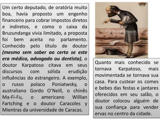 Um certo deputado, de oratória muito
boa, havia proposto um engenho
financeiro para cobrar impostos diretos
e indiretos, e como o caixa da
Bruzundanga vivia limitado, a proposta
foi bem aceita no parlamento.
Conhecido pelo título de doutor
(mesmo sem saber ao certo se este
era médico, advogado ou dentista), o
doutor Karpatoso citava em seus
discursos com sólida erudição
influências do estrangeiro. A exemplo,
o russo polaco Poniatwsky, o
australiano Gordo O’Neill, o chinês
Ma-Fi-Fu, o americano Willian
Fartching e o doutor Caracoles y
Mientras da universidade de Caracas.
Quanto mais conhecido se
tornava Karpatoso, mais
movimentada se tornava sua
casa. Para custear os comes
e bebes das festas e jantares
oferecidos em seu salão, o
doutor colocou alguém de
sua confiança para vender
ervas no centro da cidade.
 