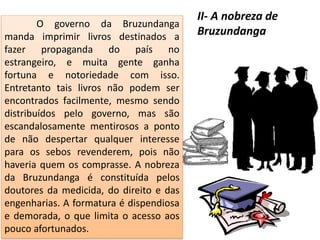 O governo da Bruzundanga
manda imprimir livros destinados a
fazer propaganda do país no
estrangeiro, e muita gente ganha
fortuna e notoriedade com isso.
Entretanto tais livros não podem ser
encontrados facilmente, mesmo sendo
distribuídos pelo governo, mas são
escandalosamente mentirosos a ponto
de não despertar qualquer interesse
para os sebos revenderem, pois não
haveria quem os comprasse. A nobreza
da Bruzundanga é constituída pelos
doutores da medicida, do direito e das
engenharias. A formatura é dispendiosa
e demorada, o que limita o acesso aos
pouco afortunados.
II- A nobreza de
Bruzundanga
 