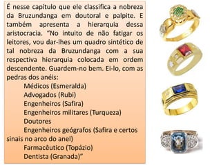 É nesse capítulo que ele classifica a nobreza
da Bruzundanga em doutoral e palpite. E
também apresenta a hierarquia dessa
aristocracia. “No intuito de não fatigar os
leitores, vou dar-lhes um quadro sintético de
tal nobreza da Bruzundanga com a sua
respectiva hierarquia colocada em ordem
descendente. Guardem-no bem. Ei-lo, com as
pedras dos anéis:
Médicos (Esmeralda)
Advogados (Rubi)
Engenheiros (Safira)
Engenheiros militares (Turqueza)
Doutores
Engenheiros geógrafos (Safira e certos
sinais no arco do anel)
Farmacêutico (Topázio)
Dentista (Granada)”
 