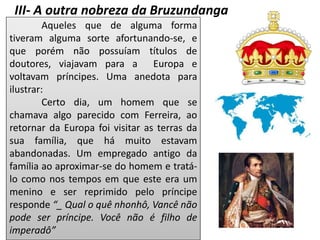 III- A outra nobreza da Bruzundanga
Aqueles que de alguma forma
tiveram alguma sorte afortunando-se, e
que porém não possuíam títulos de
doutores, viajavam para a Europa e
voltavam príncipes. Uma anedota para
ilustrar:
Certo dia, um homem que se
chamava algo parecido com Ferreira, ao
retornar da Europa foi visitar as terras da
sua família, que há muito estavam
abandonadas. Um empregado antigo da
família ao aproximar-se do homem e tratá-
lo como nos tempos em que este era um
menino e ser reprimido pelo príncipe
responde “_ Qual o quê nhonhô, Vancê não
pode ser príncipe. Você não é filho de
imperadô”
 