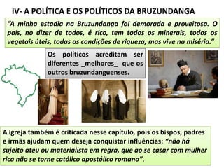 IV- A POLÍTICA E OS POLÍTICOS DA BRUZUNDANGA
“A minha estadia na Bruzundanga foi demorada e proveitosa. O
país, no dizer de todos, é rico, tem todos os minerais, todos os
vegetais úteis, todas as condições de riqueza, mas vive na miséria.”
Os políticos acreditam ser
diferentes _melhores_ que os
outros bruzundanguenses.
A igreja também é criticada nesse capítulo, pois os bispos, padres
e irmãs ajudam quem deseja conquistar influências: “não há
sujeito ateu ou materialista em regra, que ao se casar com mulher
rica não se torne católico apostólico romano”,
 