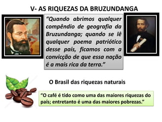V- AS RIQUEZAS DA BRUZUNDANGA
“Quando abrimos qualquer
compêndio de geografia da
Bruzundanga; quando se lê
qualquer poema patriótico
desse país, ficamos com a
convicção de que essa nação
é a mais rica da terra.”
O Brasil das riquezas naturais
“O café é tido como uma das maiores riquezas do
país; entretanto é uma das maiores pobrezas.”
 