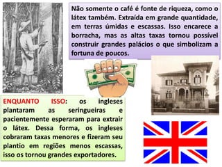 Não somente o café é fonte de riqueza, como o
látex também. Extraída em grande quantidade,
em terras úmidas e escassas. Isso encarece a
borracha, mas as altas taxas tornou possível
construir grandes palácios o que simbolizam a
fortuna de poucos.
ENQUANTO ISSO: os ingleses
plantaram as seringueiras e
pacientemente esperaram para extrair
o látex. Dessa forma, os ingleses
cobraram taxas menores e fizeram seu
plantio em regiões menos escassas,
isso os tornou grandes exportadores.
 