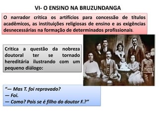 VI- O ENSINO NA BRUZUNDANGA
Critica a questão da nobreza
doutoral ter se tornado
hereditária ilustrando com um
pequeno diálogo:
“— Mas T. foi reprovado?
— Foi.
— Como? Pois se é filho do doutor F.?”
O narrador critica os artifícios para concessão de títulos
acadêmicos, as instituições religiosas de ensino e as exigências
desnecessárias na formação de determinados profissionais.
 