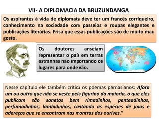 VII- A DIPLOMACIA DA BRUZUNDANGA
Os aspirantes à vida de diplomata deve ter um francês corriqueiro,
conhecimento na sociedade com passeios e roupas elegantes e
publicações literárias. Frisa que essas publicações são de muito mau
gosto.
Os doutores anseiam
representar o país em terras
estranhas não importando os
lugares para onde vão.
Nesse capítulo ele também critica os poemas parnasianos: Afora
um ou outro que não se veste pelo figurino da maioria, o que eles
publicam são sonetos bem rimadinhos, penteadinhos,
perfumadinhos, lambidinhos, cantando as espécies de joias e
adereços que se encontram nas montras dos ourives.”
 