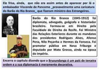 Ele frisa, ainda, que não era assim antes de aparecer por lá o
embaixador Visconde de Pancome _provavelmente uma caricatura
do Barão do Rio Branco_ que fizeram ministro dos Estrangeiros.
Encerra o capítulo dizendo que a Bruzundanga é um país de terceira
ordem e a sua diplomacia é meramente decorativa.
Barão do Rio Branco (1845-1912) foi
diplomata, advogado, geógrafo e historiador
brasileiro. Formou-se em Direito pela
Faculdade de Direito do Recife. Foi Ministro
das Relações Exteriores durante os mandatos
dos presidentes Rodrigues Alves, Afonso
Pena, Nilo Peçanha e Hermes da Fonseca. Foi
promotor público em Nova Friburgo e
deputado por Mato Grosso, ainda na época
do Império.
 