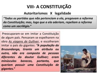 VIII- A CONSTITUIÇÃO
Autoritarismos X legalidade
“Todos os partidos que não pertenciam a ela, pregavam a reforma
da Constituição; mas, logo que a ela aderiam, repeliam a reforma
como um sacrilégio.”
Preocuparam-se em imitar a Constituição
de algum país. Pensaram se espelharem na
obra As viagens de Gulliver, e escolheram
imitar o país do gigantes: “A população da
Bruzundanga, tirante um atributo ou
outro, não era composta de pessoas
diferentes do doutor Gulliver; eram
minúsculos bonecos, portanto, que
queriam possuir uma Constituição de
gigantes.”
 