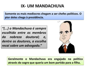 IX- UM MANDACHUVA
Somente os mais medíocres chegam a ser chefes políticos. O
pior deles chega à presidência.
“(...) o Mandachuva é sempre
escolhido entre os membros
da nobreza doutoral; e,
dentre os doutores, a escolha
recai sobre um advogado.”
Geralmente o Mandachuva era engajado na política
através do sogro que queria um bom partido para a filha.
 
