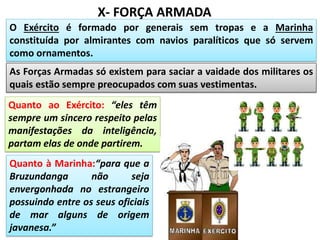 X- FORÇA ARMADA
O Exército é formado por generais sem tropas e a Marinha
constituída por almirantes com navios paralíticos que só servem
como ornamentos.
As Forças Armadas só existem para saciar a vaidade dos militares os
quais estão sempre preocupados com suas vestimentas.
Quanto ao Exército: “eles têm
sempre um sincero respeito pelas
manifestações da inteligência,
partam elas de onde partirem.
Quanto à Marinha:“para que a
Bruzundanga não seja
envergonhada no estrangeiro
possuindo entre os seus oficiais
de mar alguns de origem
javanesa.”
 