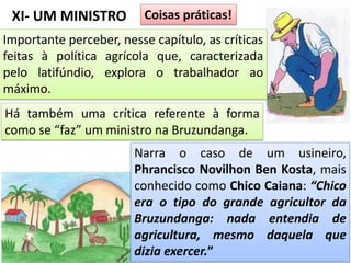 XI- UM MINISTRO Coisas práticas!
Importante perceber, nesse capítulo, as críticas
feitas à política agrícola que, caracterizada
pelo latifúndio, explora o trabalhador ao
máximo.
Há também uma crítica referente à forma
como se “faz” um ministro na Bruzundanga.
Narra o caso de um usineiro,
Phrancisco Novilhon Ben Kosta, mais
conhecido como Chico Caiana: “Chico
era o tipo do grande agricultor da
Bruzundanga: nada entendia de
agricultura, mesmo daquela que
dizia exercer.”
 