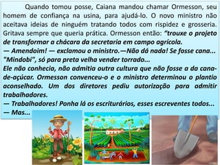 Quando tomou posse, Caiana mandou chamar Ormesson, seu
homem de confiança na usina, para ajudá-lo. O novo ministro não
aceitava ideias de ninguém tratando todos com rispidez e grosseria.
Gritava sempre que queria prática. Ormesson então: “trouxe o projeto
de transformar a chácara da secretaria em campo agrícola.
— Amendoim! — exclamou o ministro.—Não dá nada! Se fosse cana...
"Mindobi", só para preta velha vender torrado...
Ele não conhecia, não admitia outra cultura que não fosse a da cana-
de-açúcar. Ormesson convenceu-o e o ministro determinou o plantio
aconselhado. Um dos diretores pediu autorização para admitir
trabalhadores.
— Trabalhadores! Ponha lá os escriturários, esses escreventes todos...
— Mas...
 