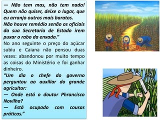 — Não tem mas, não tem nada!
Quem não quiser, deixe o lugar, que
eu arranjo outros mais baratos.
Não houve remédio senão os oficiais
da sua Secretaria de Estado irem
puxar o rabo da enxada.”
No ano seguinte o preço do açúcar
subiu e Caiana não pensou duas
vezes: abandonou por muito tempo
as coisas do Ministério e foi ganhar
dinheiro.
“Um dia o chefe do governo
perguntou ao auxiliar do grande
agricultor:
— Onde está o doutor Phrancisco
Novilha?
— Está ocupado com cousas
práticas.”
 