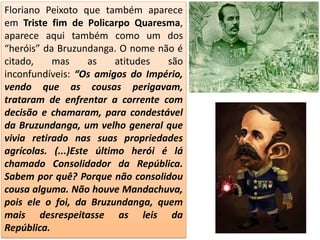 Floriano Peixoto que também aparece
em Triste fim de Policarpo Quaresma,
aparece aqui também como um dos
“heróis” da Bruzundanga. O nome não é
citado, mas as atitudes são
inconfundíveis: “Os amigos do Império,
vendo que as cousas perigavam,
trataram de enfrentar a corrente com
decisão e chamaram, para condestável
da Bruzundanga, um velho general que
vivia retirado nas suas propriedades
agrícolas. (...)Este último herói é lá
chamado Consolidador da República.
Sabem por quê? Porque não consolidou
cousa alguma. Não houve Mandachuva,
pois ele o foi, da Bruzundanga, quem
mais desrespeitasse as leis da
República.
 