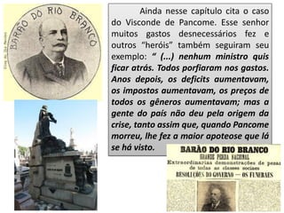 Ainda nesse capítulo cita o caso
do Visconde de Pancome. Esse senhor
muitos gastos desnecessários fez e
outros “heróis” também seguiram seu
exemplo: “ (...) nenhum ministro quis
ficar atrás. Todos porfiaram nos gastos.
Anos depois, os deficits aumentavam,
os impostos aumentavam, os preços de
todos os gêneros aumentavam; mas a
gente do país não deu pela origem da
crise, tanto assim que, quando Pancome
morreu, lhe fez a maior apoteose que lá
se há visto.
 