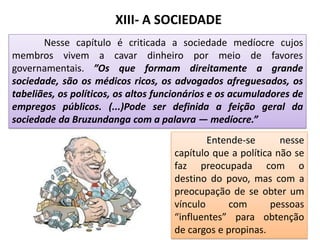XIII- A SOCIEDADE
Nesse capítulo é criticada a sociedade medíocre cujos
membros vivem a cavar dinheiro por meio de favores
governamentais. ”Os que formam direitamente a grande
sociedade, são os médicos ricos, os advogados afreguesados, os
tabeliães, os políticos, os altos funcionários e os acumuladores de
empregos públicos. (...)Pode ser definida a feição geral da
sociedade da Bruzundanga com a palavra — medíocre.”
Entende-se nesse
capítulo que a política não se
faz preocupada com o
destino do povo, mas com a
preocupação de se obter um
vínculo com pessoas
“influentes” para obtenção
de cargos e propinas.
 