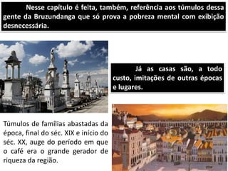 Nesse capítulo é feita, também, referência aos túmulos dessa
gente da Bruzundanga que só prova a pobreza mental com exibição
desnecessária.
Túmulos de famílias abastadas da
época, final do séc. XIX e início do
séc. XX, auge do período em que
o café era o grande gerador de
riqueza da região.
Já as casas são, a todo
custo, imitações de outras épocas
e lugares.
 