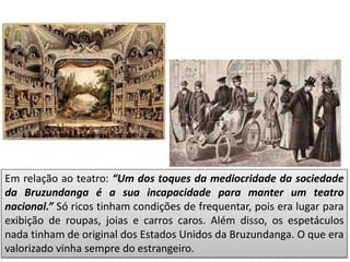 Em relação ao teatro: “Um dos toques da mediocridade da sociedade
da Bruzundanga é a sua incapacidade para manter um teatro
nacional.” Só ricos tinham condições de frequentar, pois era lugar para
exibição de roupas, joias e carros caros. Além disso, os espetáculos
nada tinham de original dos Estados Unidos da Bruzundanga. O que era
valorizado vinha sempre do estrangeiro.
 