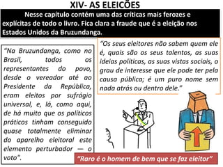 XIV- AS ELEIÇÕES
Nesse capítulo contém uma das críticas mais ferozes e
explícitas de todo o livro. Fica clara a fraude que é a eleição nos
Estados Unidos da Bruzundanga.
“Na Bruzundanga, como no
Brasil, todos os
representantes do povo,
desde o vereador até ao
Presidente da República,
eram eleitos por sufrágio
universal, e, lá, como aqui,
de há muito que os políticos
práticos tinham conseguido
quase totalmente eliminar
do aparelho eleitoral este
elemento perturbador — o
voto".
“Os seus eleitores não sabem quem ele
é, quais são os seus talentos, as suas
ideias políticas, as suas vistas sociais, o
grau de interesse que ele pode ter pela
causa pública; é um puro nome sem
nada atrás ou dentro dele.”
“Raro é o homem de bem que se faz eleitor”
 