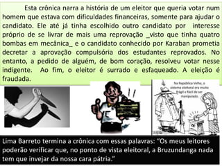 Esta crônica narra a história de um eleitor que queria votar num
homem que estava com dificuldades financeiras, somente para ajudar o
candidato. Ele até já tinha escolhido outro candidato por interesse
próprio de se livrar de mais uma reprovação _visto que tinha quatro
bombas em mecânica_ e o candidato conhecido por Karaban prometia
decretar a aprovação compulsória dos estudantes reprovados. No
entanto, a pedido de alguém, de bom coração, resolveu votar nesse
indigente. Ao fim, o eleitor é surrado e esfaqueado. A eleição é
fraudada.
Lima Barreto termina a crônica com essas palavras: “Os meus leitores
poderão verificar que, no ponto de vista eleitoral, a Bruzundanga nada
tem que invejar da nossa cara pátria.”
 