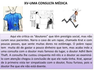 XV-UMA CONSULTA MÉDICA
Aqui ele critica os “doutores” que têm prestígio social, mas não
curam seus pacientes. Narra o caso de um rapaz, chamado Krat e com
poucas posses, que sente muitas dores no estômago. O pobre rapaz
tem muita dó de gastar o pouco dinheiro que tem, mas acaba indo a
uma consulta com o doutor mais famoso do lugar, o doutor Adhil Bem
Thaft. A consulta lhe custou cinquenta mil-réis e o doutor ao examiná-
lo com atenção chegou à conclusão de que ele nada tinha. Krat, apesar
de à primeira vista ter simpatizado com o doutor, ficou furioso, pois o
doutor lhe que ele não está doente.
 