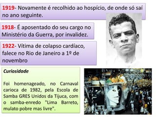 .
1918- É aposentado do seu cargo no
Ministério da Guerra, por invalidez.
1919- Novamente é recolhido ao hospício, de onde só saí
no ano seguinte.
1922- Vítima de colapso cardíaco,
falece no Rio de Janeiro a 1º de
novembro
Curiosidade
Foi homenageado, no Carnaval
carioca de 1982, pela Escola de
Samba GRES Unidos da Tijuca, com
o samba-enredo "Lima Barreto,
mulato pobre mas livre".
 