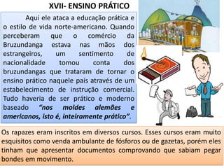 XVII- ENSINO PRÁTICO
Aqui ele ataca a educação prática e
o estilo de vida norte-americano. Quando
perceberam que o comércio da
Bruzundanga estava nas mãos dos
estrangeiros, um sentimento de
nacionalidade tomou conta dos
bruzundangas que trataram de tornar o
ensino prático naquele país através de um
estabelecimento de instrução comercial.
Tudo haveria de ser prático e moderno
baseado “nos moldes alemães e
americanos, isto é, inteiramente prático”.
Os rapazes eram inscritos em diversos cursos. Esses cursos eram muito
esquisitos como venda ambulante de fósforos ou de gazetas, porém eles
tinham que apresentar documentos comprovando que sabiam pegar
bondes em movimento.
 