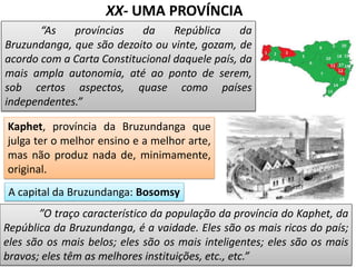 XX- UMA PROVÍNCIA
“As províncias da República da
Bruzundanga, que são dezoito ou vinte, gozam, de
acordo com a Carta Constitucional daquele país, da
mais ampla autonomia, até ao ponto de serem,
sob certos aspectos, quase como países
independentes.”
Kaphet, província da Bruzundanga que
julga ter o melhor ensino e a melhor arte,
mas não produz nada de, minimamente,
original.
”O traço característico da população da província do Kaphet, da
República da Bruzundanga, é a vaidade. Eles são os mais ricos do país;
eles são os mais belos; eles são os mais inteligentes; eles são os mais
bravos; eles têm as melhores instituições, etc., etc.”
A capital da Bruzundanga: Bosomsy
 