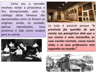 Certa vez, o narrador
resolveu visitar a pinacoteca e
fica decepcionado, pois no
catálogo obras famosas são
apresentadas como se fossem as
originais, sendo, na verdade,
apenas reproduções. Essa
província é tida como modelo
para as outras.
Lá tudo é possível porque ”a
província faz questão de que
conste nos panegíricos dela que o
seu ensino é uma maravilha; as
suas escolas normais, cousa nunca
vista; e os seus professores sem
segundos no mundo.”
 