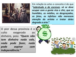 Em relação às artes o conceito é de que
”sobretudo a de escrever, só se deve
ocupar com a gente rica e chic, que os
humildes, os médios, os desgraçados,
os feios, os infelizes não merecem
atenção do artista e tratar deles
degrada a arte.”
O pior dessa província é o
culto exagerado ao
dinheiro, pois: “Quem não
tem dinheiro nada vale,
nada pode fazer, nada
pode aspirar com
independência.”
 
