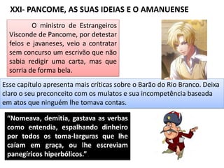 XXI- PANCOME, AS SUAS IDEIAS E O AMANUENSE
O ministro de Estrangeiros
Visconde de Pancome, por detestar
feios e javaneses, veio a contratar
sem concurso um escrivão que não
sabia redigir uma carta, mas que
sorria de forma bela.
Esse capítulo apresenta mais críticas sobre o Barão do Rio Branco. Deixa
claro o seu preconceito com os mulatos e sua incompetência baseada
em atos que ninguém lhe tomava contas.
“Nomeava, demitia, gastava as verbas
como entendia, espalhando dinheiro
por todos os toma-larguras que lhe
caíam em graça, ou lhe escreviam
panegíricos hiperbólicos.”
 