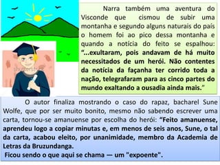 Narra também uma aventura do
Visconde que cismou de subir uma
montanha e segundo alguns naturais do país
o homem foi ao pico dessa montanha e
quando a notícia do feito se espalhou:
“...exultaram, pois andavam de há muito
necessitados de um herói. Não contentes
da notícia da façanha ter corrido toda a
nação, telegrafaram para as cinco partes do
mundo exaltando a ousadia ainda mais.”
O autor finaliza mostrando o caso do rapaz, bacharel Sune
Wolfe, que por ser muito bonito, mesmo não sabendo escrever uma
carta, tornou-se amanuense por escolha do herói: “Feito amanuense,
aprendeu logo a copiar minutas e, em menos de seis anos, Sune, o tal
da carta, acabou eleito, por unanimidade, membro da Academia de
Letras da Bruzundanga.
Ficou sendo o que aqui se chama — um "expoente".
 
