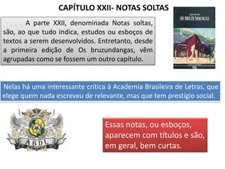 CAPÍTULO XXII- NOTAS SOLTAS
A parte XXII, denominada Notas soltas,
são, ao que tudo indica, estudos ou esboços de
textos a serem desenvolvidos. Entretanto, desde
a primeira edição de Os bruzundangas, vêm
agrupadas como se fossem um outro capítulo.
Nelas há uma interessante crítica à Academia Brasileira de Letras, que
elege quem nada escreveu de relevante, mas que tem prestígio social.
Essas notas, ou esboços,
aparecem com títulos e são,
em geral, bem curtas.
 