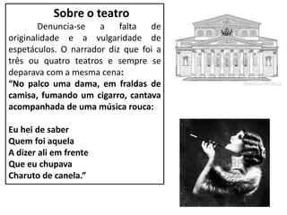 Sobre o teatro
Denuncia-se a falta de
originalidade e a vulgaridade de
espetáculos. O narrador diz que foi a
três ou quatro teatros e sempre se
deparava com a mesma cena:
“No palco uma dama, em fraldas de
camisa, fumando um cigarro, cantava
acompanhada de uma música rouca:
Eu hei de saber
Quem foi aquela
A dizer ali em frente
Que eu chupava
Charuto de canela.”
 