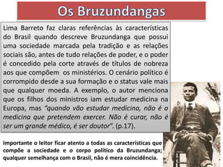 Lima Barreto faz claras referências às características
do Brasil quando descreve Bruzundanga que possui
uma sociedade marcada pela tradição e as relações
sociais são, antes de tudo relações de poder, e o poder
é concedido pela corte através de títulos de nobreza
aos que compõem os ministérios. O cenário político é
corrompido desde a sua formação e o status vale mais
que qualquer moeda. A exemplo, o autor menciona
que os filhos dos ministros iam estudar medicina na
Europa, mas “quando vão estudar medicina, não é a
medicina que pretendem exercer. Não é curar, não é
ser um grande médico, é ser doutor“. (p.17).
Importante o leitor ficar atento a todas as características que
compõe a sociedade e o corpo político da Bruzundanga;
qualquer semelhança com o Brasil, não é mera coincidência.
 