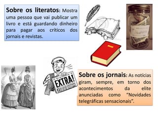 Sobre os literatos: Mostra
uma pessoa que vai publicar um
livro e está guardando dinheiro
para pagar aos críticos dos
jornais e revistas.
Sobre os jornais: As notícias
giram, sempre, em torno dos
acontecimentos da elite
anunciadas como “Novidades
telegráficas sensacionais”.
 