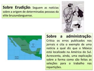 Sobre Erudição: Seguem as notícias
sobre a origem de determinadas pessoas da
elite bruzundanguense.
Sobre a administração:
Critica os erros publicados nos
jornais e cita o exemplo de uma
notícia a qual diz que o México
está localizado na América do Sul.
Acrescenta, ainda, uma explicação
sobre a forma como são feitas as
seleções para o trabalho nas
repartições.
 