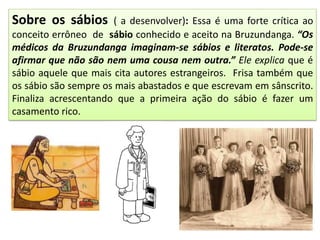 Sobre os sábios ( a desenvolver): Essa é uma forte crítica ao
conceito errôneo de sábio conhecido e aceito na Bruzundanga. “Os
médicos da Bruzundanga imaginam-se sábios e literatos. Pode-se
afirmar que não são nem uma cousa nem outra.” Ele explica que é
sábio aquele que mais cita autores estrangeiros. Frisa também que
os sábio são sempre os mais abastados e que escrevam em sânscrito.
Finaliza acrescentando que a primeira ação do sábio é fazer um
casamento rico.
 